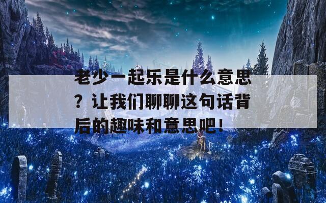 老少一起乐是什么意思？让我们聊聊这句话背后的趣味和意思吧！