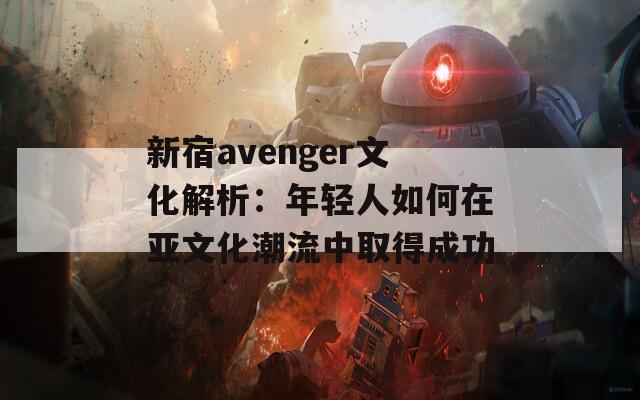 新宿avenger文化解析：年轻人如何在亚文化潮流中取得成功