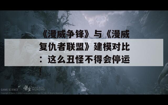 《漫威争锋》与《漫威复仇者联盟》建模对比：这么丑怪不得会停运!