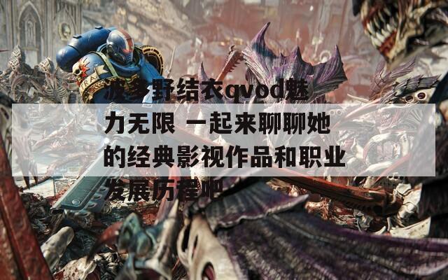 波多野结衣qvod魅力无限 一起来聊聊她的经典影视作品和职业发展历程吧