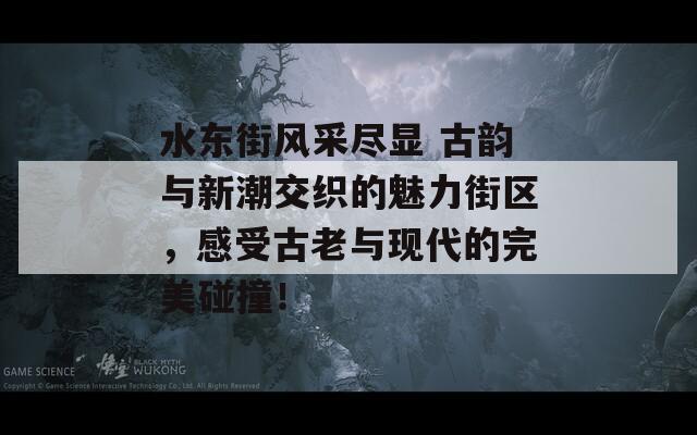 水东街风采尽显 古韵与新潮交织的魅力街区，感受古老与现代的完美碰撞！