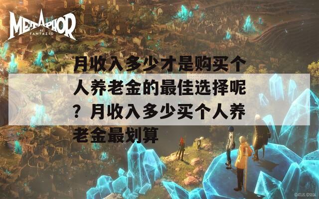 月收入多少才是购买个人养老金的最佳选择呢？月收入多少买个人养老金最划算