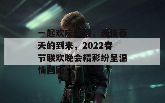 一起欢庆团圆，迎接春天的到来，2022春节联欢晚会精彩纷呈温情回顾