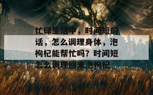 忙碌生活中，时间短的话，怎么调理身体，泡枸杞能帮忙吗？时间短怎么调理回来泡枸杞