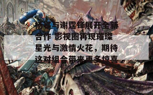 杨幂与谢霆锋展开全新合作 影视圈再现璀璨星光与激情火花，期待这对组合带来更多惊喜！