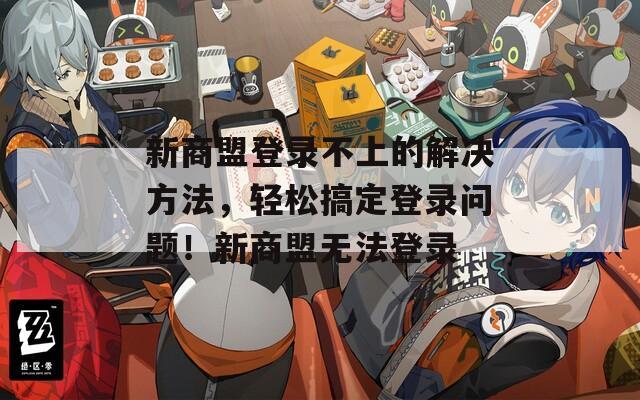 新商盟登录不上的解决方法，轻松搞定登录问题！新商盟无法登录