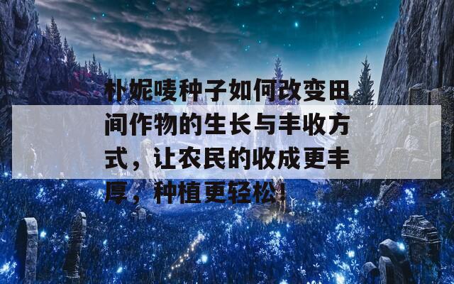 朴妮唛种子如何改变田间作物的生长与丰收方式，让农民的收成更丰厚，种植更轻松！