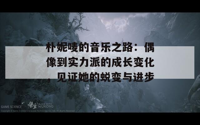 朴妮唛的音乐之路：偶像到实力派的成长变化，见证她的蜕变与进步