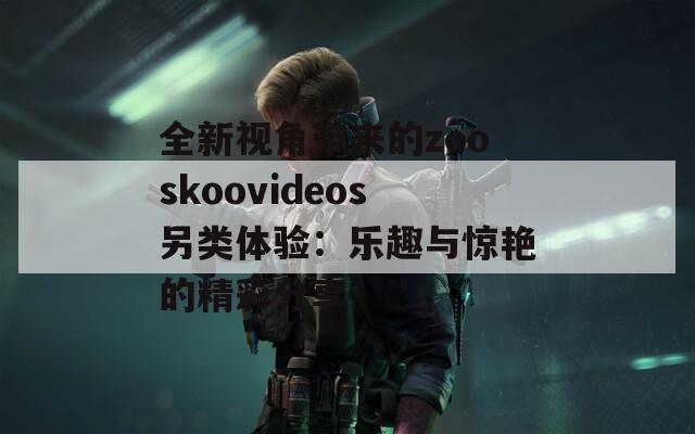 全新视角带来的zooskoovideos另类体验：乐趣与惊艳的精彩分享