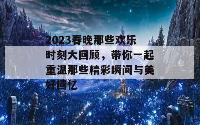 2023春晚那些欢乐时刻大回顾，带你一起重温那些精彩瞬间与美好回忆