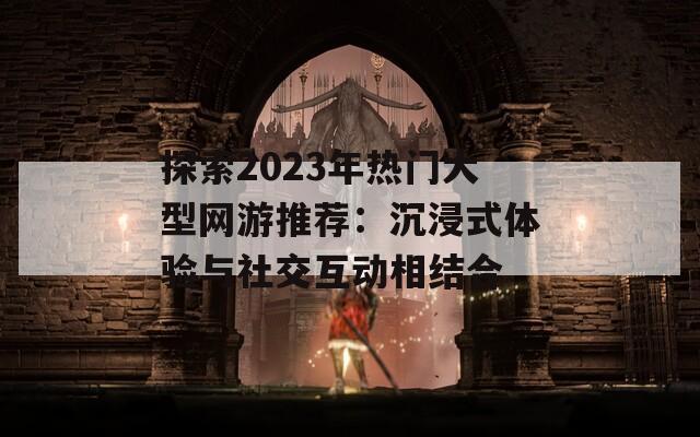 探索2023年热门大型网游推荐：沉浸式体验与社交互动相结合