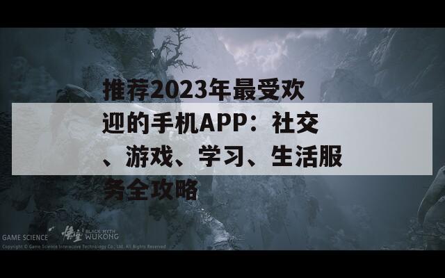 推荐2023年最受欢迎的手机APP：社交、游戏、学习、生活服务全攻略