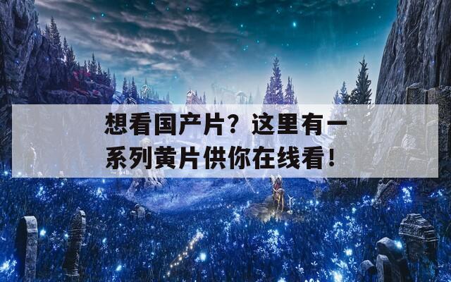 想看国产片？这里有一系列黄片供你在线看！