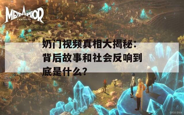 奶门视频真相大揭秘：背后故事和社会反响到底是什么？