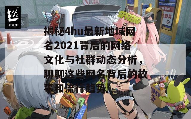 揭秘4hu最新地域网名2021背后的网络文化与社群动态分析，聊聊这些网名背后的故事和流行趋势