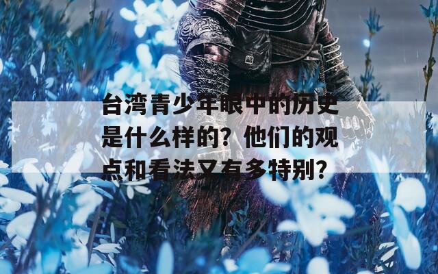 台湾青少年眼中的历史是什么样的？他们的观点和看法又有多特别？