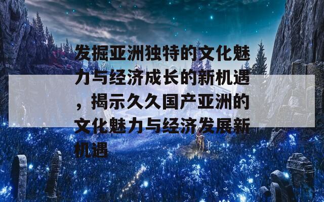 发掘亚洲独特的文化魅力与经济成长的新机遇，揭示久久国产亚洲的文化魅力与经济发展新机遇