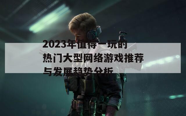 2023年值得一玩的热门大型网络游戏推荐与发展趋势分析