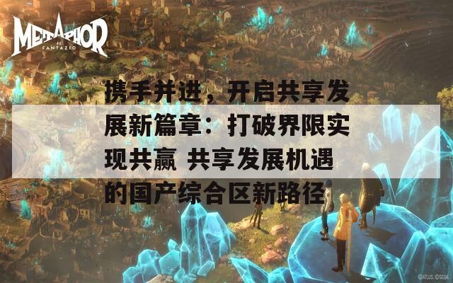 携手并进，开启共享发展新篇章：打破界限实现共赢 共享发展机遇的国产综合区新路径