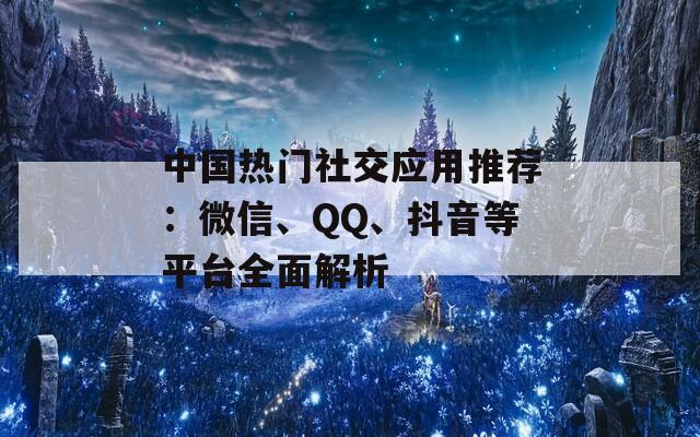 中国热门社交应用推荐：微信、QQ、抖音等平台全面解析