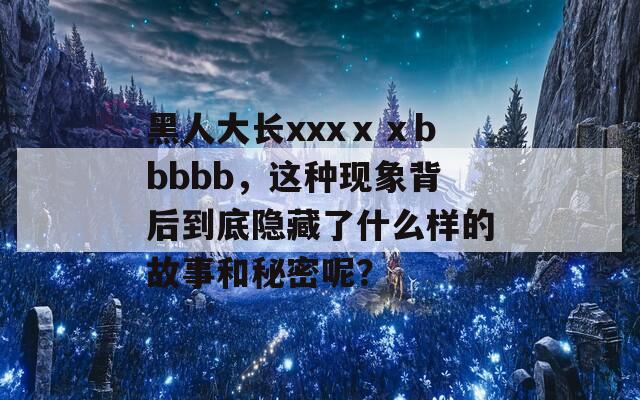 黑人大长xxxⅹⅹbbbbb，这种现象背后到底隐藏了什么样的故事和秘密呢？