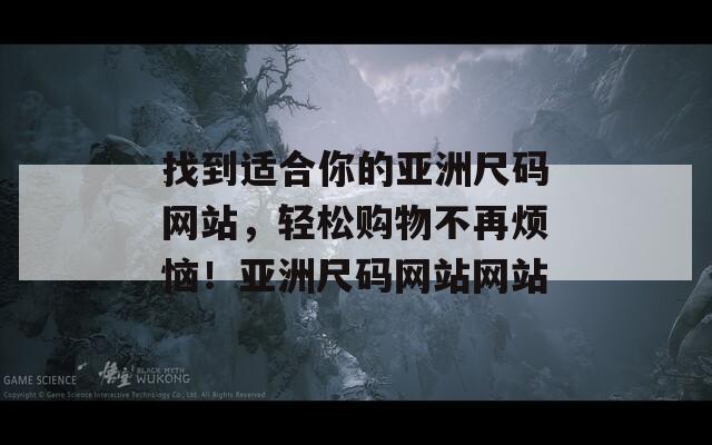 找到适合你的亚洲尺码网站，轻松购物不再烦恼！亚洲尺码网站网站