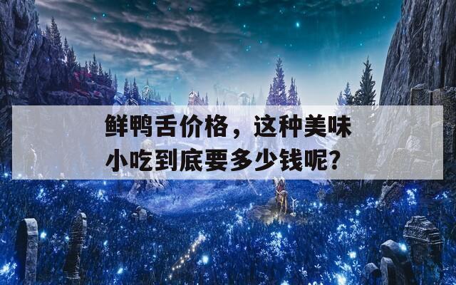 鲜鸭舌价格，这种美味小吃到底要多少钱呢？