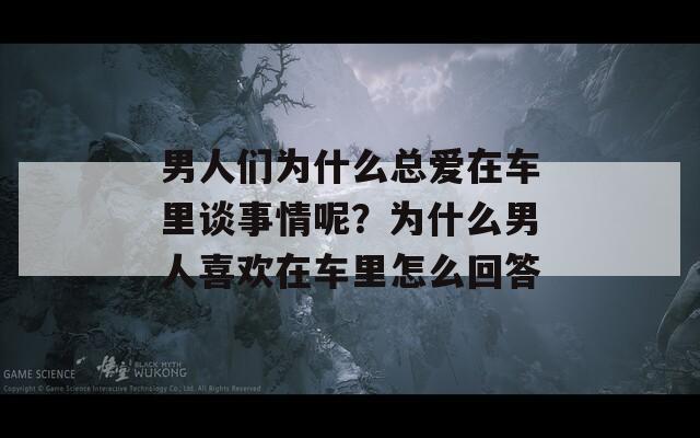 男人们为什么总爱在车里谈事情呢？为什么男人喜欢在车里怎么回答