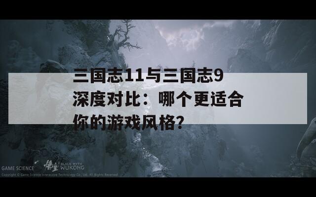 三国志11与三国志9深度对比：哪个更适合你的游戏风格？