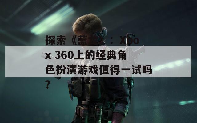 探索《蓝龙》：Xbox 360上的经典角色扮演游戏值得一试吗？