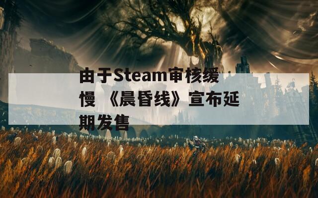 由于Steam审核缓慢 《晨昏线》宣布延期发售