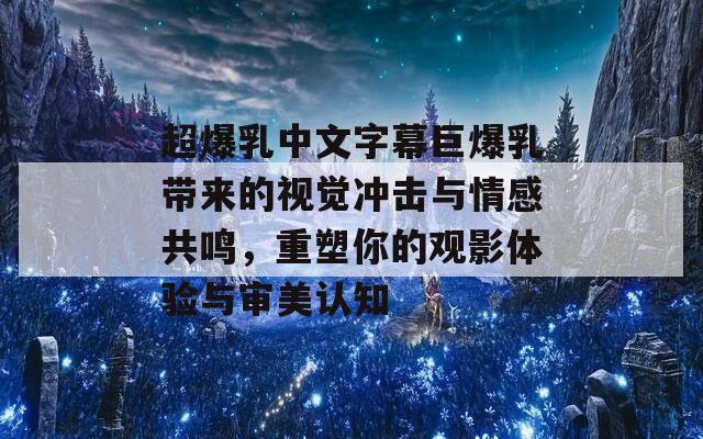 超爆乳中文字幕巨爆乳带来的视觉冲击与情感共鸣，重塑你的观影体验与审美认知