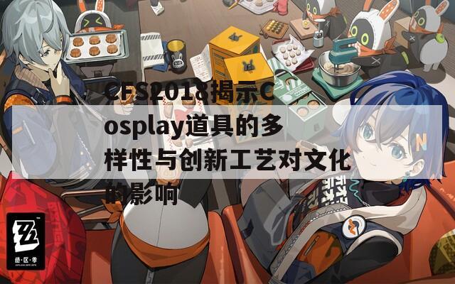 CFS2018揭示Cosplay道具的多样性与创新工艺对文化的影响