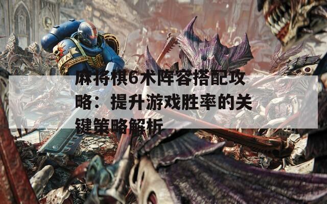 麻将棋6术阵容搭配攻略：提升游戏胜率的关键策略解析