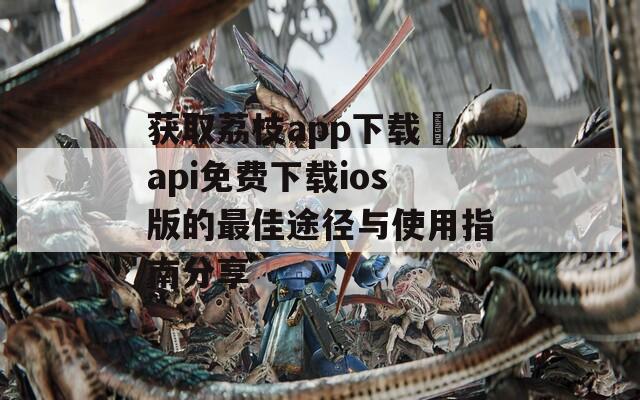 获取荔枝app下载汅api免费下载ios版的最佳途径与使用指南分享