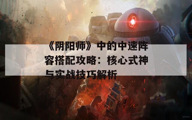 《阴阳师》中的中速阵容搭配攻略：核心式神与实战技巧解析