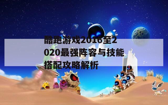 酷跑游戏2016至2020最强阵容与技能搭配攻略解析