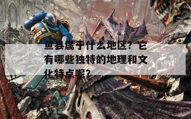 鱼县属于什么地区？它有哪些独特的地理和文化特点呢？