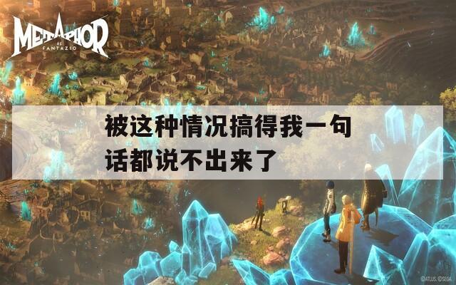 被这种情况搞得我一句话都说不出来了