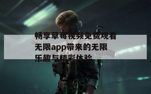 畅享草莓视频免费观看无限app带来的无限乐趣与精彩体验