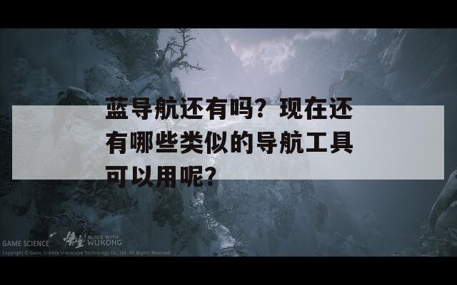 蓝导航还有吗？现在还有哪些类似的导航工具可以用呢？