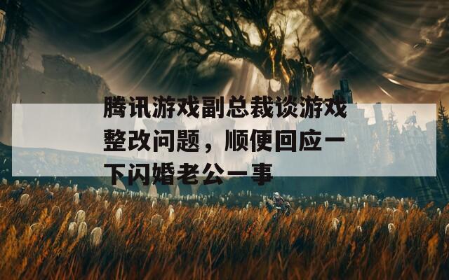 腾讯游戏副总裁谈游戏整改问题，顺便回应一下闪婚老公一事