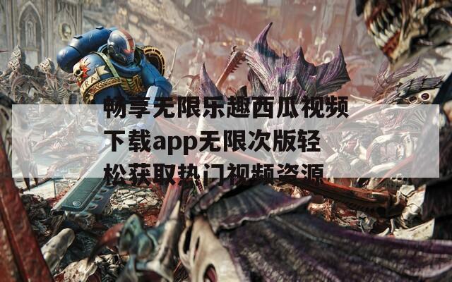 畅享无限乐趣西瓜视频下载app无限次版轻松获取热门视频资源