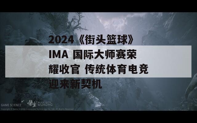 2024《街头篮球》IMA 国际大师赛荣耀收官 传统体育电竞迎来新契机