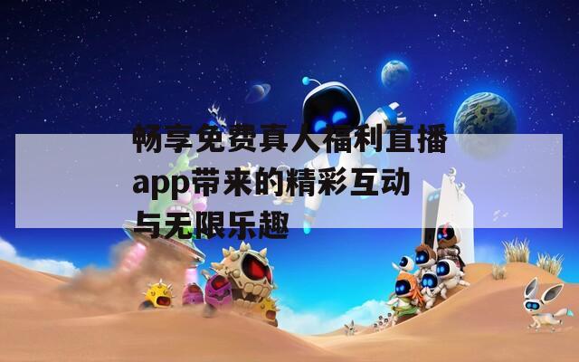 畅享免费真人福利直播app带来的精彩互动与无限乐趣