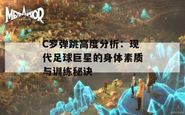 C罗弹跳高度分析：现代足球巨星的身体素质与训练秘诀