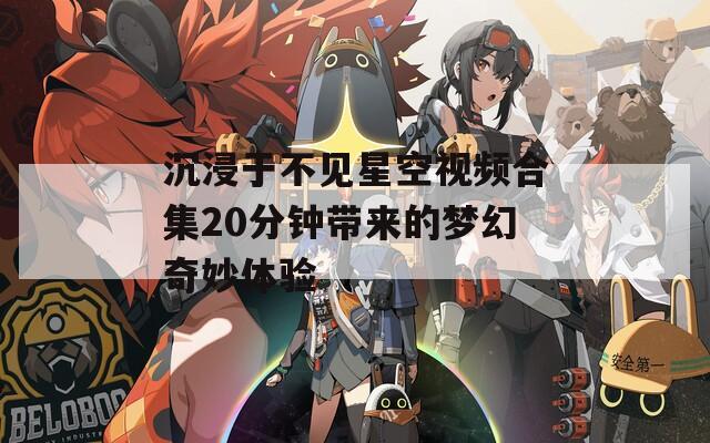 沉浸于不见星空视频合集20分钟带来的梦幻奇妙体验