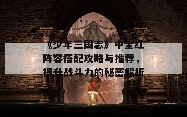 《少年三国志》中全红阵容搭配攻略与推荐，提升战斗力的秘密解析