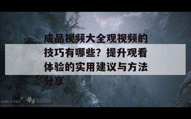 成品视频大全观视频的技巧有哪些？提升观看体验的实用建议与方法分享