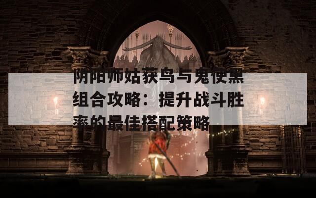 阴阳师姑获鸟与鬼使黑组合攻略：提升战斗胜率的最佳搭配策略